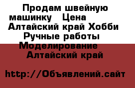 Продам швейную машинку › Цена ­ 1 000 - Алтайский край Хобби. Ручные работы » Моделирование   . Алтайский край